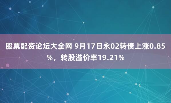 股票配资论坛大全网 9月17日永02转债上涨0.85%，转股溢价率19.21%