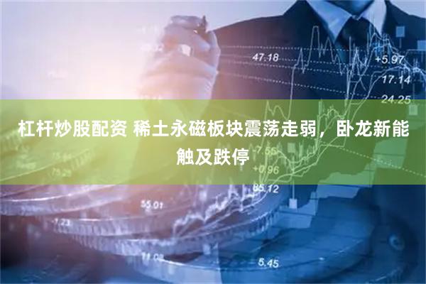 杠杆炒股配资 稀土永磁板块震荡走弱，卧龙新能触及跌停