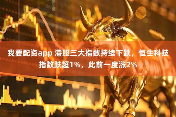 我要配资app 港股三大指数持续下跌，恒生科技指数跌超1%，此前一度涨2%