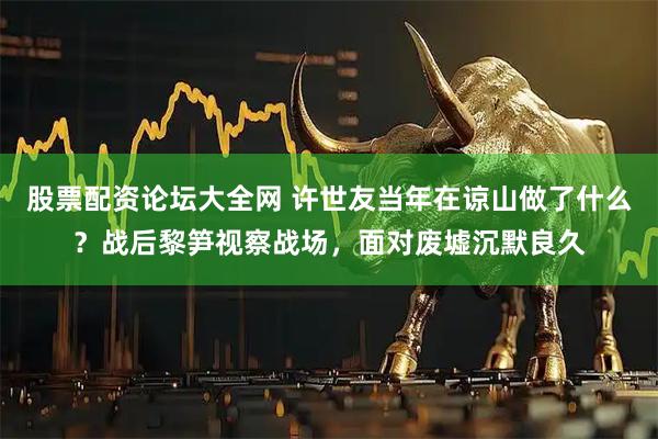 股票配资论坛大全网 许世友当年在谅山做了什么？战后黎笋视察战场，面对废墟沉默良久