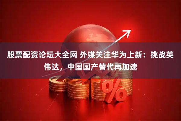 股票配资论坛大全网 外媒关注华为上新：挑战英伟达，中国国产替代再加速