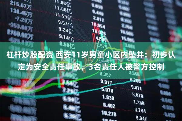 杠杆炒股配资 西安11岁男童小区内坠井：初步认定为安全责任事故，3名责任人被警方控制
