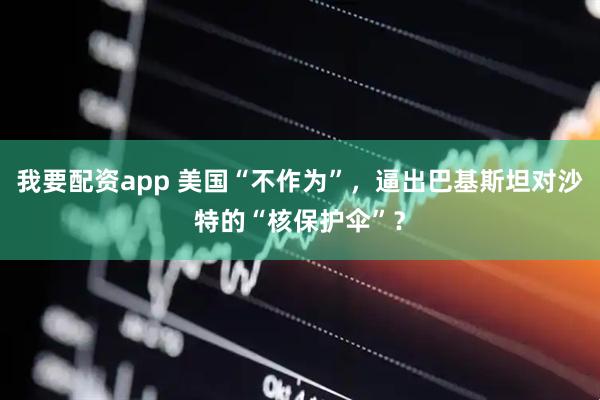 我要配资app 美国“不作为”，逼出巴基斯坦对沙特的“核保护伞”？