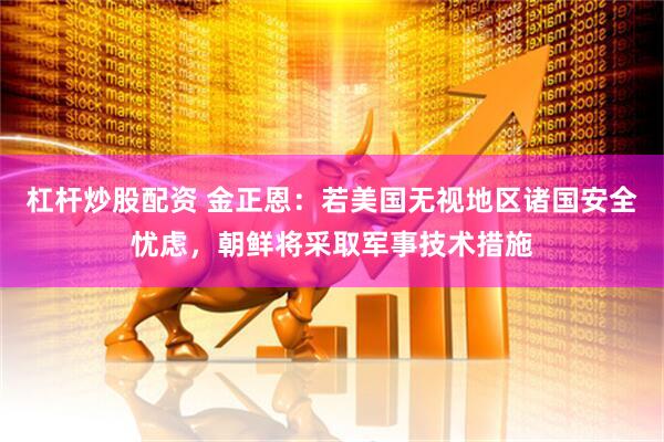 杠杆炒股配资 金正恩：若美国无视地区诸国安全忧虑，朝鲜将采取军事技术措施