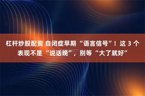 杠杆炒股配资 自闭症早期 “语言信号”！这 3 个表现不是 “说话晚”，别等 “大了就好”