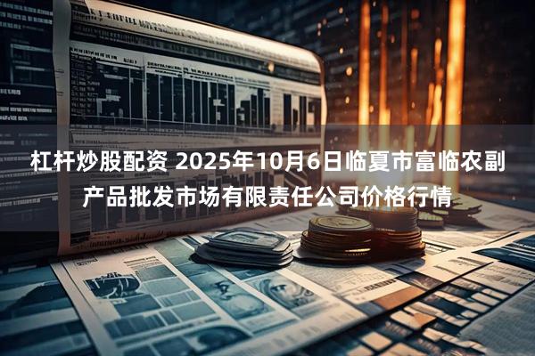杠杆炒股配资 2025年10月6日临夏市富临农副产品批发市场有限责任公司价格行情