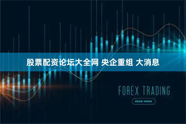 股票配资论坛大全网 央企重组 大消息