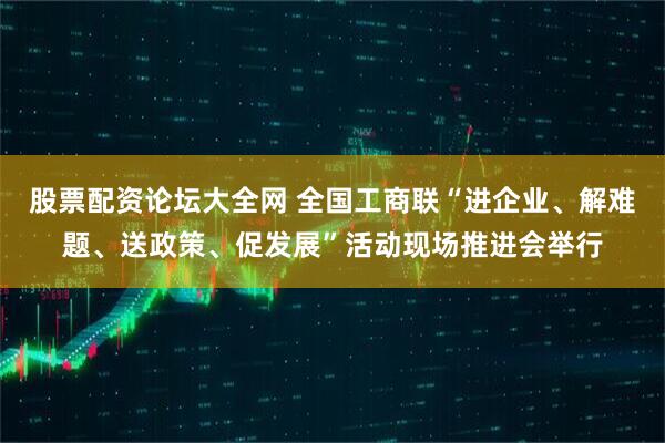 股票配资论坛大全网 全国工商联“进企业、解难题、送政策、促发展”活动现场推进会举行