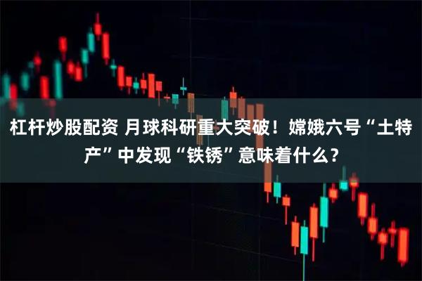 杠杆炒股配资 月球科研重大突破！嫦娥六号“土特产”中发现“铁锈”意味着什么？