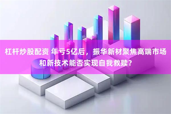 杠杆炒股配资 年亏5亿后，振华新材聚焦高端市场和新技术能否实现自我救赎？