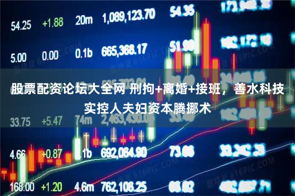 股票配资论坛大全网 刑拘+离婚+接班，善水科技实控人夫妇资本腾挪术