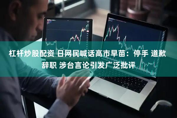 杠杆炒股配资 日网民喊话高市早苗：停手 道歉 辞职 涉台言论引发广泛批评