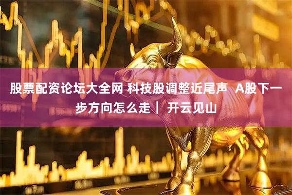 股票配资论坛大全网 科技股调整近尾声  A股下一步方向怎么走｜ 开云见山