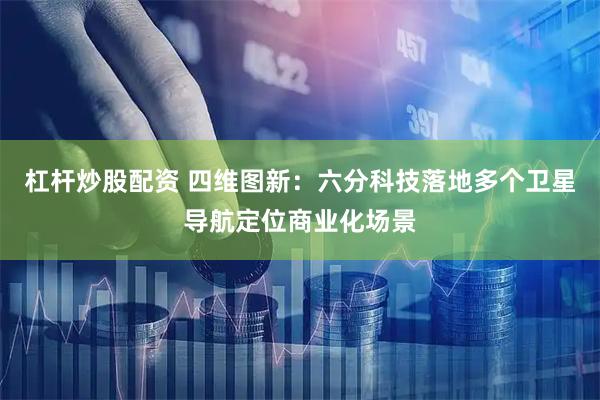 杠杆炒股配资 四维图新：六分科技落地多个卫星导航定位商业化场景
