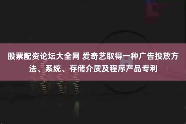 股票配资论坛大全网 爱奇艺取得一种广告投放方法、系统、存储介质及程序产品专利