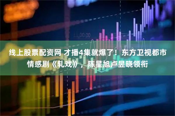 线上股票配资网 才播4集就爆了！东方卫视都市情感剧《轧戏》，陈星旭卢昱晓领衔