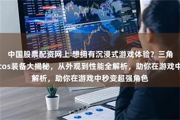 中国股票配资网上 想拥有沉浸式游戏体验？三角洲行动典狱长cos装备大揭秘，从外观到性能全解析，助你在游戏中秒变超强角色