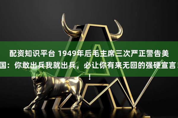 配资知识平台 1949年后毛主席三次严正警告美国：你敢出兵我就出兵，必让你有来无回的强硬宣言！
