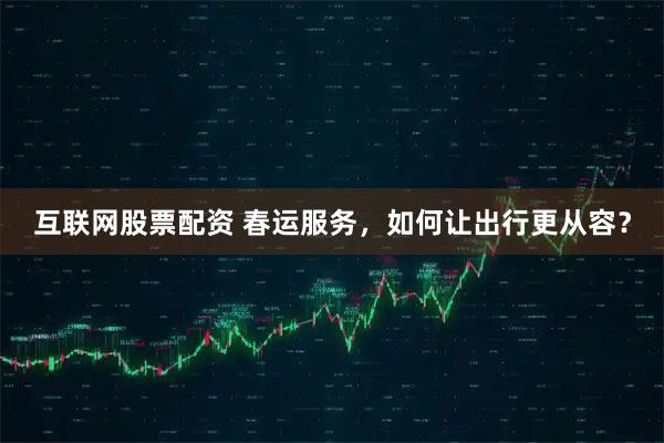 互联网股票配资 春运服务，如何让出行更从容？