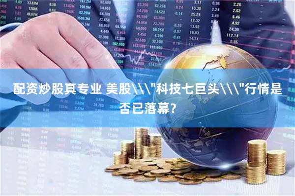配资炒股真专业 美股\＂科技七巨头\＂行情是否已落幕？