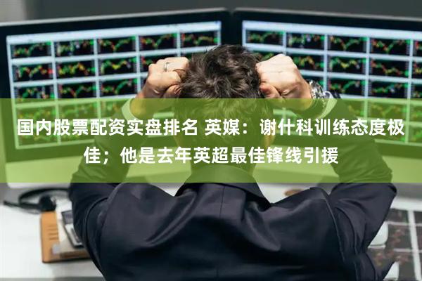 国内股票配资实盘排名 英媒：谢什科训练态度极佳；他是去年英超最佳锋线引援