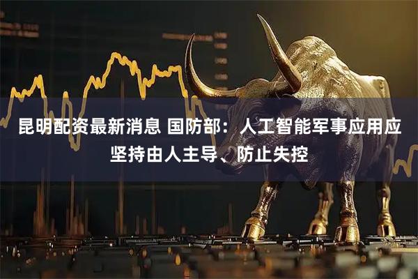 昆明配资最新消息 国防部：人工智能军事应用应坚持由人主导、防止失控