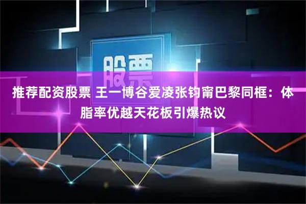 推荐配资股票 王一博谷爱凌张钧甯巴黎同框：体脂率优越天花板引爆热议
