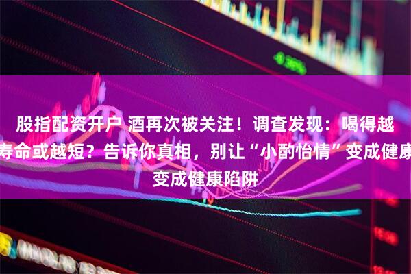 股指配资开户 酒再次被关注！调查发现：喝得越多，寿命或越短？告诉你真相，别让“小酌怡情”变成健康陷阱