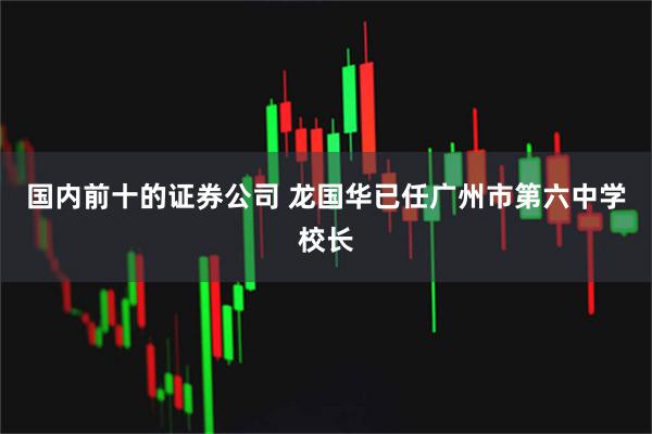 国内前十的证券公司 龙国华已任广州市第六中学校长