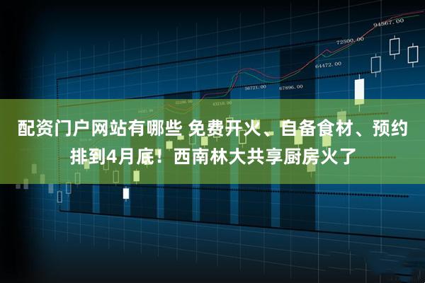 配资门户网站有哪些 免费开火、自备食材、预约排到4月底！西南林大共享厨房火了