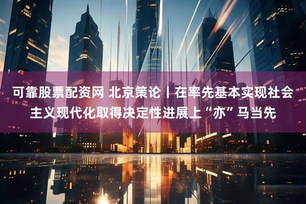 可靠股票配资网 北京策论丨在率先基本实现社会主义现代化取得决定性进展上“亦”马当先