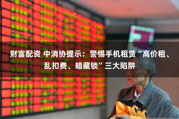 财富配资 中消协提示：警惕手机租赁“高价租、乱扣费、暗藏锁”三大陷阱