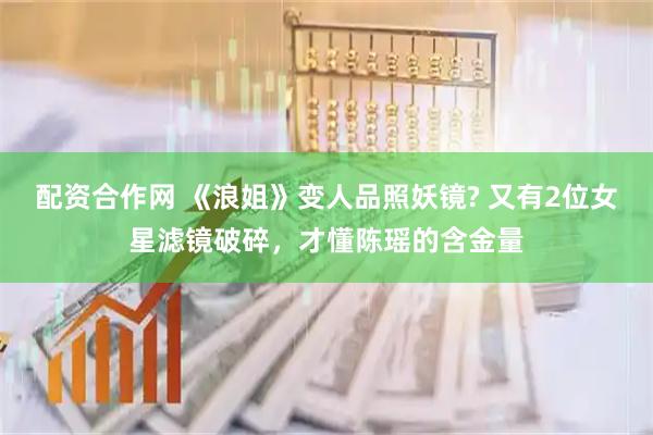 配资合作网 《浪姐》变人品照妖镜? 又有2位女星滤镜破碎，才懂陈瑶的含金量