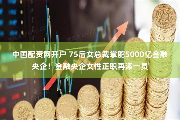 中国配资网开户 75后女总裁掌舵5000亿金融央企！金融央企女性正职再添一员