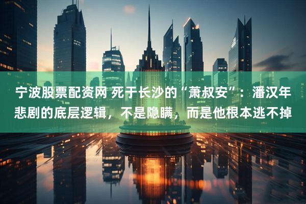 宁波股票配资网 死于长沙的“萧叔安”：潘汉年悲剧的底层逻辑，不是隐瞒，而是他根本逃不掉