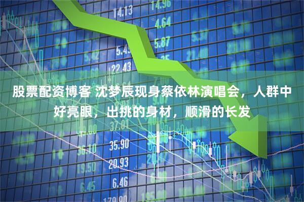 股票配资博客 沈梦辰现身蔡依林演唱会，人群中好亮眼，出挑的身材，顺滑的长发