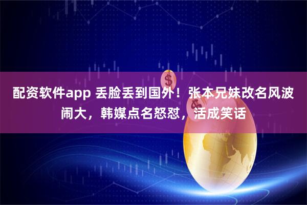 配资软件app 丢脸丢到国外！张本兄妹改名风波闹大，韩媒点名怒怼，活成笑话
