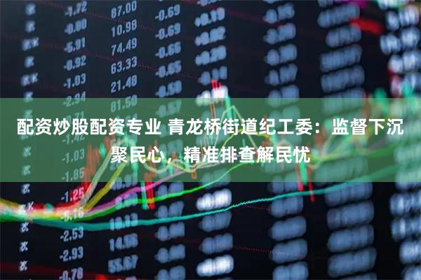 配资炒股配资专业 青龙桥街道纪工委：监督下沉聚民心，精准排查解民忧