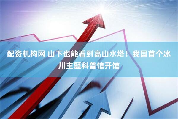 配资机构网 山下也能看到高山水塔！我国首个冰川主题科普馆开馆