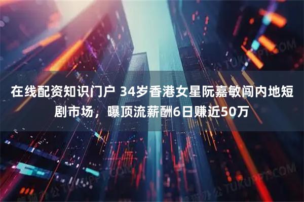 在线配资知识门户 34岁香港女星阮嘉敏闯内地短剧市场，曝顶流薪酬6日赚近50万