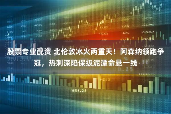 股票专业配资 北伦敦冰火两重天！阿森纳领跑争冠，热刺深陷保级泥潭命悬一线
