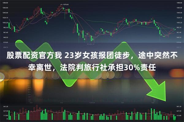 股票配资官方我 23岁女孩报团徒步，途中突然不幸离世，法院判旅行社承担30%责任