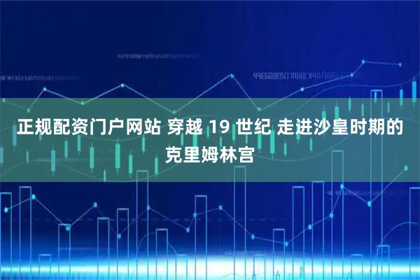 正规配资门户网站 穿越 19 世纪 走进沙皇时期的克里姆林宫